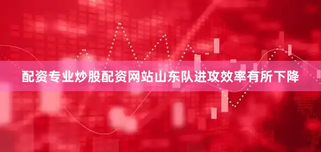 配资专业炒股配资网站山东队进攻效率有所下降