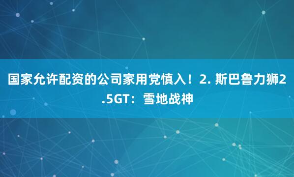 国家允许配资的公司家用党慎入！2. 斯巴鲁力狮2.5GT：雪地战神