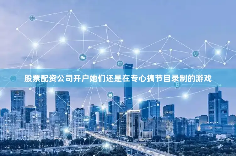 股票配资公司开户她们还是在专心搞节目录制的游戏