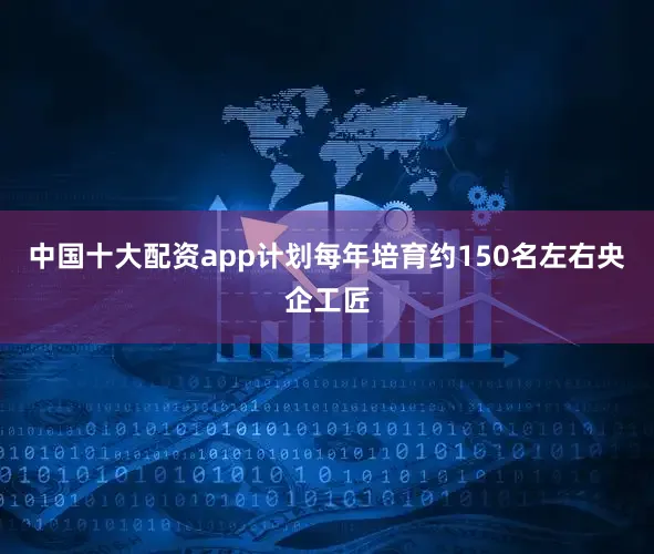 中国十大配资app计划每年培育约150名左右央企工匠