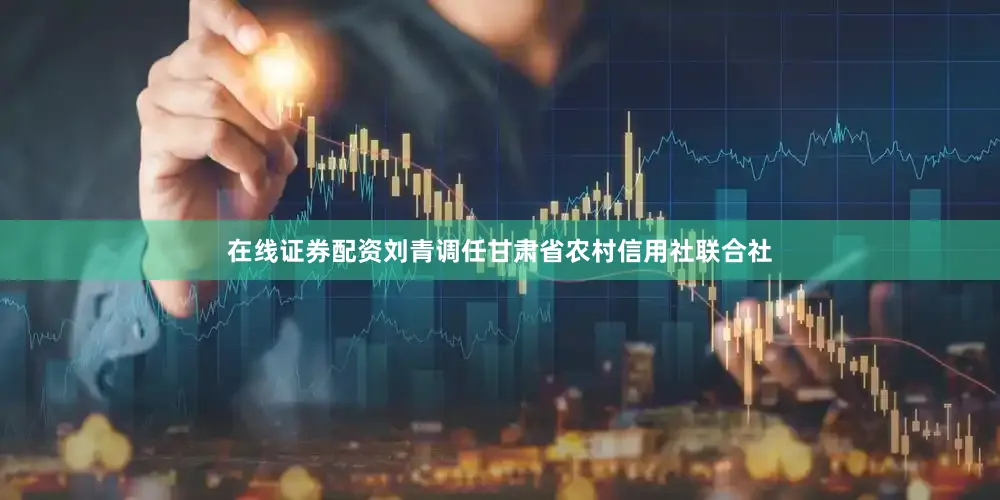 在线证券配资刘青调任甘肃省农村信用社联合社