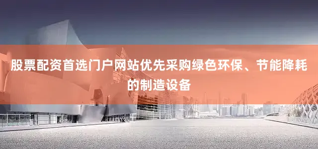 股票配资首选门户网站优先采购绿色环保、节能降耗的制造设备